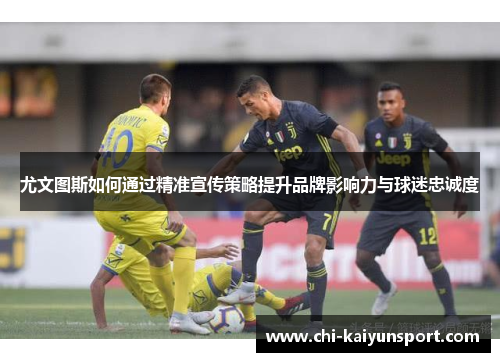 尤文图斯如何通过精准宣传策略提升品牌影响力与球迷忠诚度